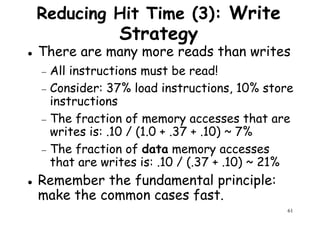 Reducing Hit Time (3): Write
Strategy
There are many more reads than writes
− All instructions must be read!− All instructions must be read!
− Consider: 37% load instructions, 10% store
instructions
− The fraction of memory accesses that are
writes is: .10 / (1.0 + .37 + .10) ~ 7%
− The fraction of data memory accesses
61
− The fraction of data memory accesses
that are writes is: .10 / (.37 + .10) ~ 21%
Remember the fundamental principle:
make the common cases fast.
 
