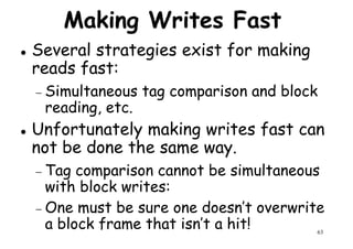 Making Writes Fast
Several strategies exist for making
reads fast:
Simultaneous tag comparison and block− Simultaneous tag comparison and block
reading, etc.
Unfortunately making writes fast can
not be done the same way.
− Tag comparison cannot be simultaneous
63
− Tag comparison cannot be simultaneous
with block writes:
− One must be sure one doesn’t overwrite
a block frame that isn’t a hit!
 
