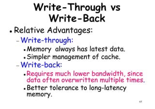 Write-Through vs
Write-Back
Relative Advantages:
Write-through:− Write-through:
Memory always has latest data.
Simpler management of cache.
− Write-back:
Requires much lower bandwidth, since
65
Requires much lower bandwidth, since
data often overwritten multiple times.
Better tolerance to long-latency
memory.
 