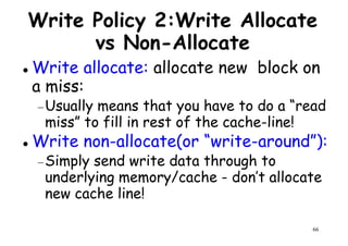 Write Policy 2:Write Allocate
vs Non-Allocate
Write allocate: allocate new block on
a miss:a miss:
−Usually means that you have to do a “read
miss” to fill in rest of the cache-line!
Write non-allocate(or “write-around”):
−Simply send write data through to
66
−Simply send write data through to
underlying memory/cache - don’t allocate
new cache line!
 