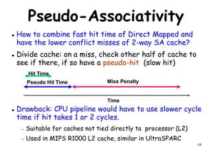 Pseudo-Associativity
How to combine fast hit time of Direct Mapped and
have the lower conflict misses of 2-way SA cache?
Divide cache: on a miss, check other half of cache toDivide cache: on a miss, check other half of cache to
see if there, if so have a pseudo-hit (slow hit)
Drawback: CPU pipeline would have to use slower cycle
Hit Time
Pseudo Hit Time Miss Penalty
Time
68
Drawback: CPU pipeline would have to use slower cycle
time if hit takes 1 or 2 cycles.
− Suitable for caches not tied directly to processor (L2)
− Used in MIPS R1000 L2 cache, similar in UltraSPARC
Time
 