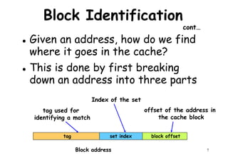 Block Identification
cont…
Given an address, how do we find
where it goes in the cache?where it goes in the cache?
This is done by first breaking
down an address into three parts
offset of the address in
Index of the set
tag used for
7
offset of the address in
the cache block
tag used for
identifying a match
block offsetset indextag
Block address
 