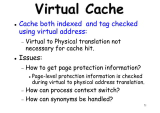 Virtual Cache
Cache both indexed and tag checked
using virtual address:
Virtual to Physical translation not− Virtual to Physical translation not
necessary for cache hit.
Issues:
− How to get page protection information?
Page-level protection information is checked
71
Page-level protection information is checked
during virtual to physical address translation.
− How can process context switch?
− How can synonyms be handled?
 