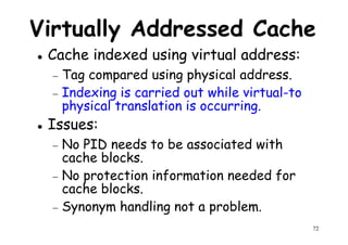 Virtually Addressed Cache
Cache indexed using virtual address:
− Tag compared using physical address.Tag compared using physical address.
− Indexing is carried out while virtual-to
physical translation is occurring.
Issues:
− No PID needs to be associated with
cache blocks.
72
cache blocks.
− No protection information needed for
cache blocks.
− Synonym handling not a problem.
 