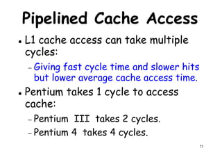 Pipelined Cache Access
L1 cache access can take multiple
cycles:cycles:
− Giving fast cycle time and slower hits
but lower average cache access time.
Pentium takes 1 cycle to access
cache:
73
cache:
− Pentium III takes 2 cycles.
− Pentium 4 takes 4 cycles.
 