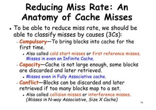 Reducing Miss Rate: An
Anatomy of Cache Misses
To be able to reduce miss rate, we should be
able to classify misses by causes (3Cs):able to classify misses by causes (3Cs):
− Compulsory—To bring blocks into cache for the
first time.
Also called cold start misses or first reference misses.
Misses in even an Infinite Cache.
− Capacity—Cache is not large enough, some blocks
are discarded and later retrieved.
Misses even in Fully Associative cache.
74
are discarded and later retrieved.
Misses even in Fully Associative cache.
− Conflict—Blocks can be discarded and later
retrieved if too many blocks map to a set.
Also called collision misses or interference misses.
(Misses in N-way Associative, Size X Cache)
 