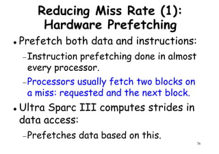 Reducing Miss Rate (1):
Hardware Prefetching
Prefetch both data and instructions:
Instruction prefetching done in almost−Instruction prefetching done in almost
every processor.
−Processors usually fetch two blocks on
a miss: requested and the next block.
Ultra Sparc III computes strides in
76
Ultra Sparc III computes strides in
data access:
−Prefetches data based on this.
 
