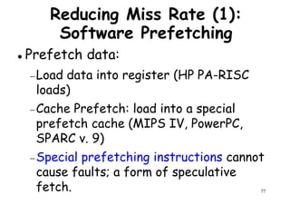 Reducing Miss Rate (1):
Software Prefetching
Prefetch data:
Load data into register (HP PA-RISC−Load data into register (HP PA-RISC
loads)
−Cache Prefetch: load into a special
prefetch cache (MIPS IV, PowerPC,
SPARC v. 9)
77
SPARC v. 9)
−Special prefetching instructions cannot
cause faults; a form of speculative
fetch.
 