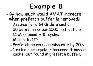 Example 8
By how much would AMAT increase
when prefetch buffer is removed?
Assume for a 64KB data cache.− Assume for a 64KB data cache.
− 30 data misses per 1000 instructions.
− L1 Miss penalty 15 cycles.
− Miss rate 12%
− Prefetching reduces miss rate by 20%.
78
− Prefetching reduces miss rate by 20%.
− 1 extra clock cycle is incurred if miss in
cache, but found in prefetch buffer.
 