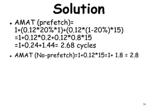 Solution
AMAT (prefetch)=
1+(0.12*20%*1)+(0.12*(1-20%)*15)
=1+0.12*0.2+0.12*0.8*15=1+0.12*0.2+0.12*0.8*15
=1+0.24+1.44= 2.68 cycles
AMAT (No-prefetch)=1+0.12*15=1+ 1.8 = 2.8
79
 
