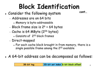 Block Identification
cont…
Consider the following system
− Addresses are on 64 bits
Memory is byte-addressableMemory is byte-addressable
− Block frame size is 26 = 64 bytes
− Cache is 64 MByte (226 bytes)
Consists of 220 block frames
− Direct-mapped
For each cache block brought in from memory, there is a
single possible frame among the 220 available
8
single possible frame among the 220 available
6-bit block offset20-bit set index38-bit tag
A 64-bit address can be decomposed as follows:
 