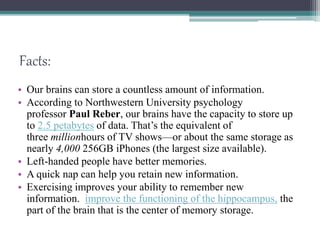 Facts:
• Our brains can store a countless amount of information.
• According to Northwestern University psychology
professor Paul Reber, our brains have the capacity to store up
to 2.5 petabytes of data. That’s the equivalent of
three millionhours of TV shows—or about the same storage as
nearly 4,000 256GB iPhones (the largest size available).
• Left-handed people have better memories.
• A quick nap can help you retain new information.
• Exercising improves your ability to remember new
information. improve the functioning of the hippocampus, the
part of the brain that is the center of memory storage.
 