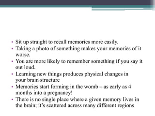 • Sit up straight to recall memories more easily.
• Taking a photo of something makes your memories of it
worse.
• You are more likely to remember something if you say it
out loud.
• Learning new things produces physical changes in
your brain structure
• Memories start forming in the womb – as early as 4
months into a pregnancy!
• There is no single place where a given memory lives in
the brain; it’s scattered across many different regions
 