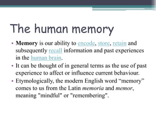 The human memory
• Memory is our ability to encode, store, retain and
subsequently recall information and past experiences
in the human brain.
• It can be thought of in general terms as the use of past
experience to affect or influence current behaviour.
• Etymologically, the modern English word “memory”
comes to us from the Latin memoria and memor,
meaning "mindful" or "remembering".
 