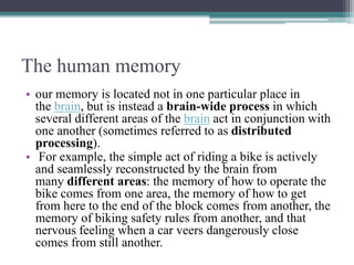 The human memory
• our memory is located not in one particular place in
the brain, but is instead a brain-wide process in which
several different areas of the brain act in conjunction with
one another (sometimes referred to as distributed
processing).
• For example, the simple act of riding a bike is actively
and seamlessly reconstructed by the brain from
many different areas: the memory of how to operate the
bike comes from one area, the memory of how to get
from here to the end of the block comes from another, the
memory of biking safety rules from another, and that
nervous feeling when a car veers dangerously close
comes from still another.
 