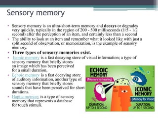 Sensory memory
• Sensory memory is an ultra-short-term memory and decays or degrades
very quickly, typically in the region of 200 - 500 milliseconds (1/5 - 1/2
second) after the perception of an item, and certainly less than a second
• The ability to look at an item and remember what it looked like with just a
split second of observation, or memorization, is the example of sensory
memory.
• Three types of sensory memories exist.
• Iconic memory is a fast decaying store of visual information; a type of
sensory memory that briefly stores
an image which has been perceived
for a small duration.
• Echoic memory is a fast decaying store
of auditory information, another type of
sensory memory that briefly stores
sounds that have been perceived for short
durations.
• Haptic memory is a type of sensory
memory that represents a database
for touch stimuli.
 