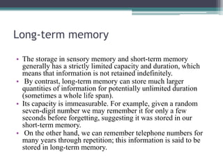 Long-term memory
• The storage in sensory memory and short-term memory
generally has a strictly limited capacity and duration, which
means that information is not retained indefinitely.
• By contrast, long-term memory can store much larger
quantities of information for potentially unlimited duration
(sometimes a whole life span).
• Its capacity is immeasurable. For example, given a random
seven-digit number we may remember it for only a few
seconds before forgetting, suggesting it was stored in our
short-term memory.
• On the other hand, we can remember telephone numbers for
many years through repetition; this information is said to be
stored in long-term memory.
 