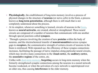 • Physiologically, the establishment of long-term memory involves a process of
physical changes in the structure of neurons (or nerve cells) in the brain, a process
known as long-term potentiation, although there is still much that is not
completely understood about the process.
• At its simplest, whenever something is learned, circuits of neurons in the brain,
known as neural networks, are created, altered or strengthened. These neural
circuits are composed of a number of neurons that communicate with one another
through special junctions called synapses.
• Through a process involving the creation of new proteins within the body of
neurons, and the electrochemical transfer of neurotransmitters across synapse
gaps to receptors, the communicative strength of certain circuits of neurons in the
brain is reinforced. With repeated use, the efficiency of these synapse connections
increases, facilitating the passage of nerve impulses along particular neural circuits,
which may involve many connections to the visual cortex, the auditory cortex,
the associative regions of the cortex, etc.
• Unlike with short-term memory, forgetting occurs in long-term memory when the
formerly strengthened synaptic connections among the neurons in a neural network
become weakened, or when the activation of a new network is superimposed over
an older one, thus causing interference in the older memory.
 