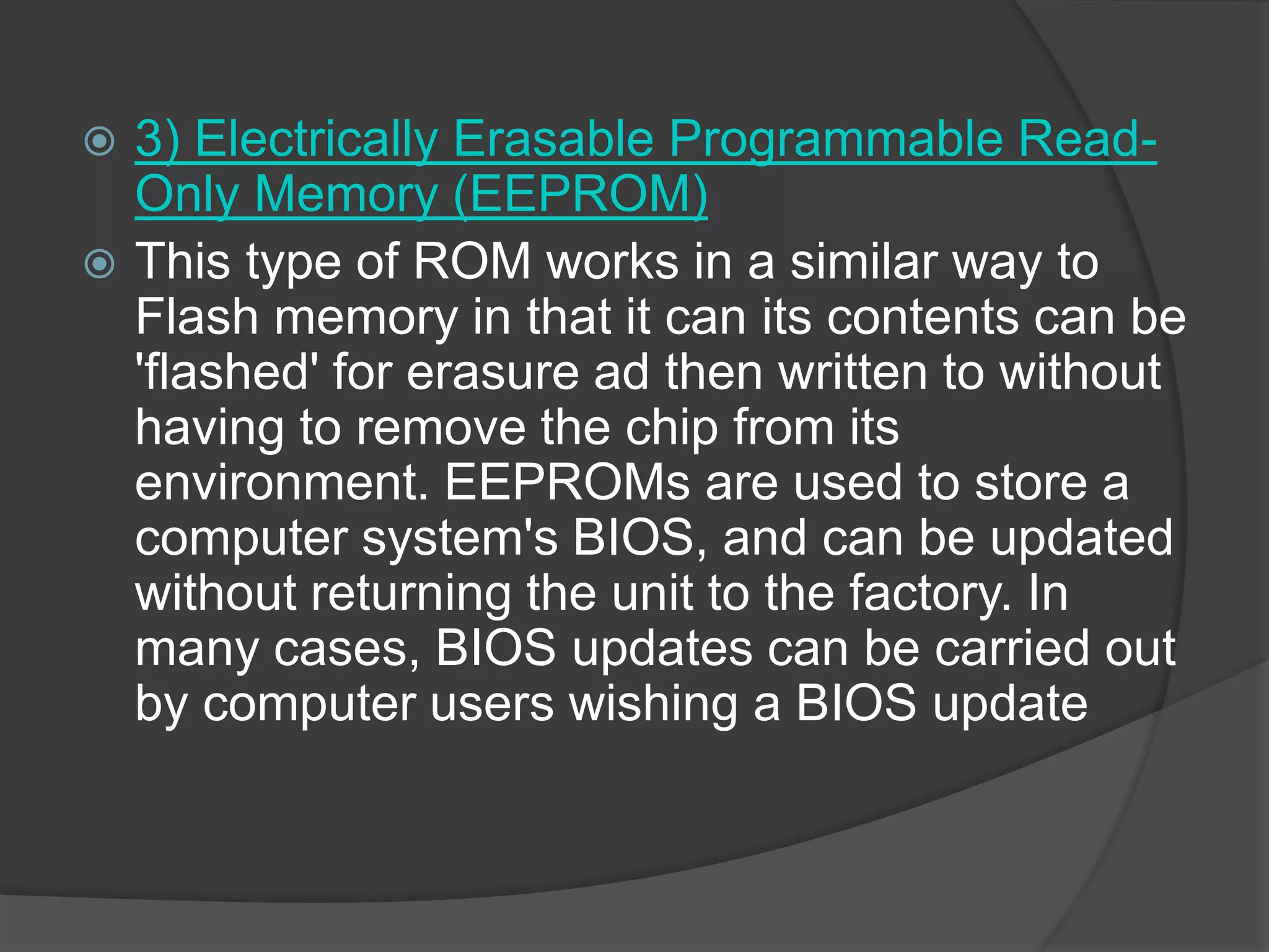  3) Electrically Erasable Programmable Read-
Only Memory (EEPROM)
 This type of ROM works in a similar way to
Flash memory in that it can its contents can be
'flashed' for erasure ad then written to without
having to remove the chip from its
environment. EEPROMs are used to store a
computer system's BIOS, and can be updated
without returning the unit to the factory. In
many cases, BIOS updates can be carried out
by computer users wishing a BIOS update
 
