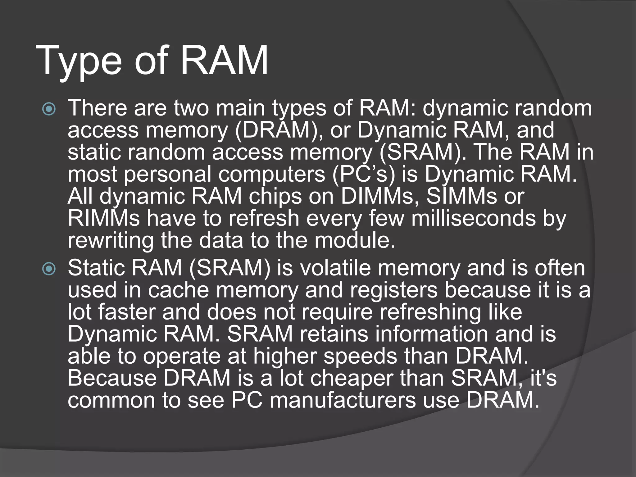 Type of RAM
 There are two main types of RAM: dynamic random
access memory (DRAM), or Dynamic RAM, and
static random access memory (SRAM). The RAM in
most personal computers (PC’s) is Dynamic RAM.
All dynamic RAM chips on DIMMs, SIMMs or
RIMMs have to refresh every few milliseconds by
rewriting the data to the module.
 Static RAM (SRAM) is volatile memory and is often
used in cache memory and registers because it is a
lot faster and does not require refreshing like
Dynamic RAM. SRAM retains information and is
able to operate at higher speeds than DRAM.
Because DRAM is a lot cheaper than SRAM, it's
common to see PC manufacturers use DRAM.
 