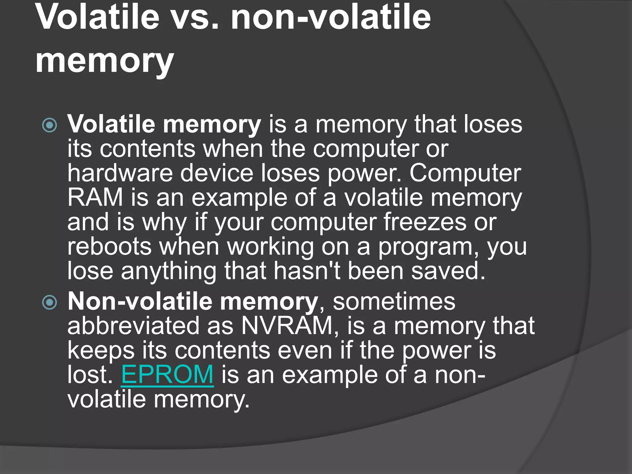 Volatile vs. non-volatile
memory
 Volatile memory is a memory that loses
its contents when the computer or
hardware device loses power. Computer
RAM is an example of a volatile memory
and is why if your computer freezes or
reboots when working on a program, you
lose anything that hasn't been saved.
 Non-volatile memory, sometimes
abbreviated as NVRAM, is a memory that
keeps its contents even if the power is
lost. EPROM is an example of a non-
volatile memory.
 
