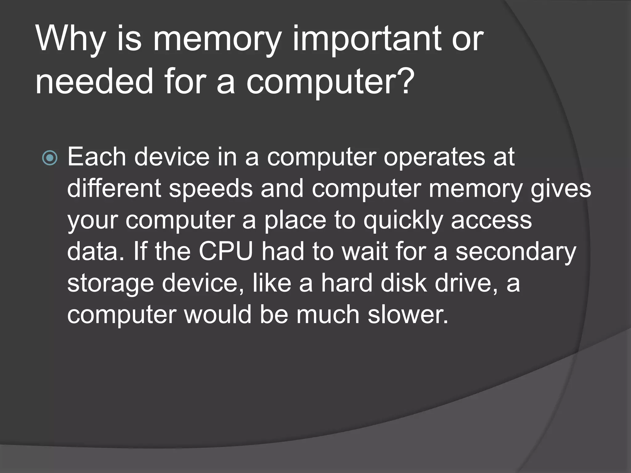 Why is memory important or
needed for a computer?
 Each device in a computer operates at
different speeds and computer memory gives
your computer a place to quickly access
data. If the CPU had to wait for a secondary
storage device, like a hard disk drive, a
computer would be much slower.
 