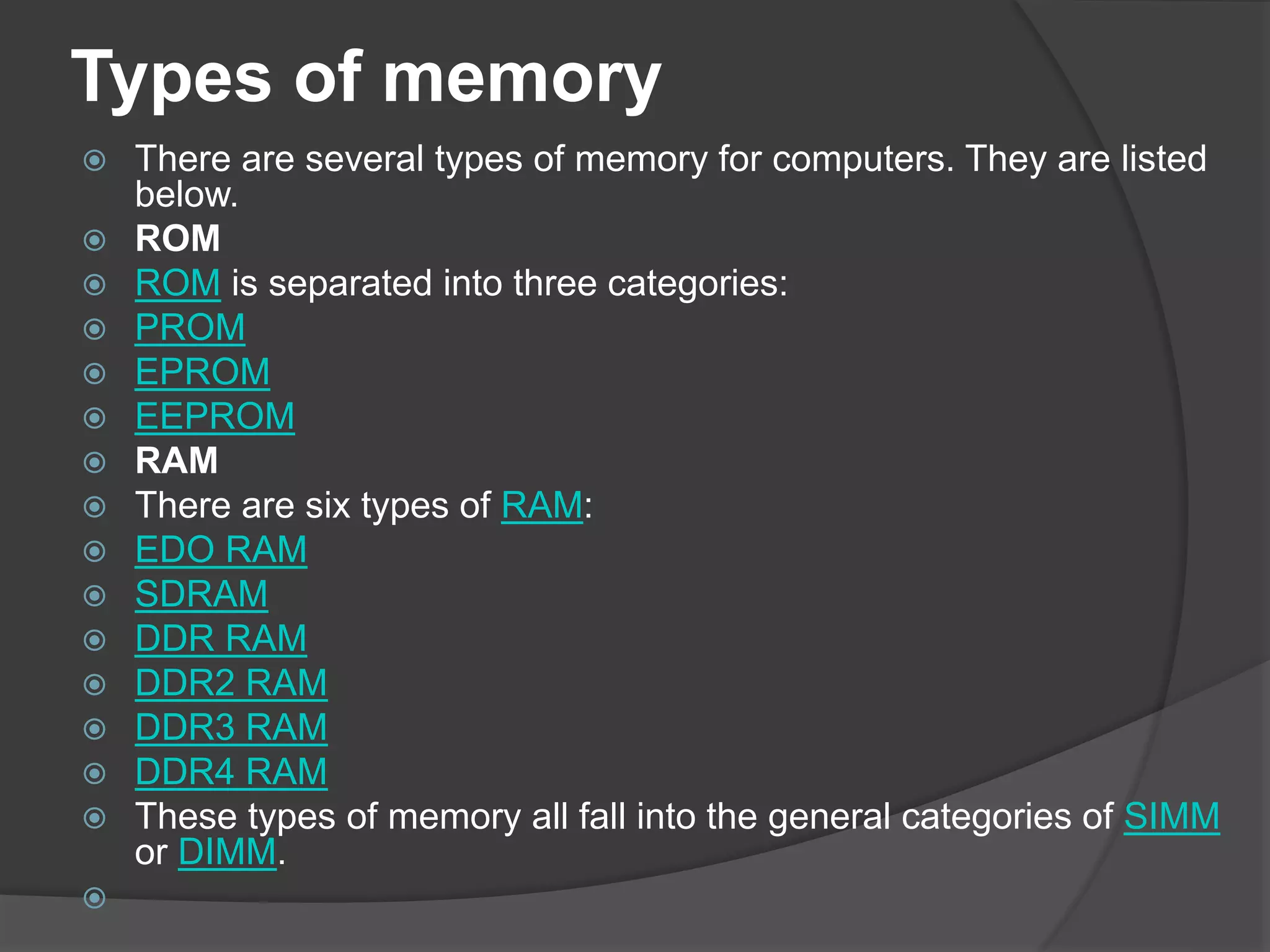 Types of memory
 There are several types of memory for computers. They are listed
below.
 ROM
 ROM is separated into three categories:
 PROM
 EPROM
 EEPROM
 RAM
 There are six types of RAM:
 EDO RAM
 SDRAM
 DDR RAM
 DDR2 RAM
 DDR3 RAM
 DDR4 RAM
 These types of memory all fall into the general categories of SIMM
or DIMM.

 