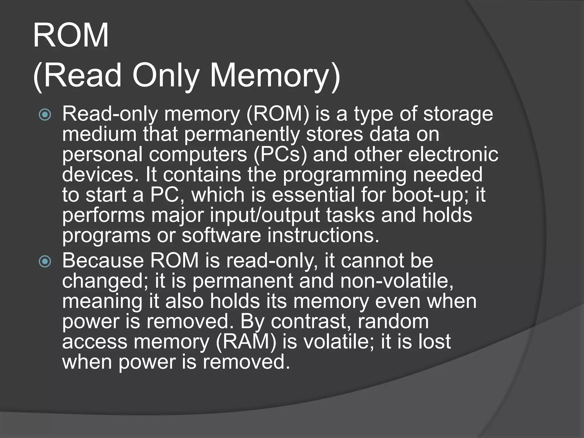 ROM
(Read Only Memory)
 Read-only memory (ROM) is a type of storage
medium that permanently stores data on
personal computers (PCs) and other electronic
devices. It contains the programming needed
to start a PC, which is essential for boot-up; it
performs major input/output tasks and holds
programs or software instructions.
 Because ROM is read-only, it cannot be
changed; it is permanent and non-volatile,
meaning it also holds its memory even when
power is removed. By contrast, random
access memory (RAM) is volatile; it is lost
when power is removed.
 