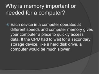 Why is memory important or
needed for a computer?
 Each device in a computer operates at
different speeds and computer memory gives
your computer a place to quickly access
data. If the CPU had to wait for a secondary
storage device, like a hard disk drive, a
computer would be much slower.
 