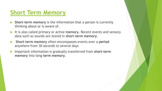 Short Term Memory
 Short-term memory is the information that a person is currently
thinking about or is aware of.
 It is also called primary or active memory. Recent events and sensory
data such as sounds are stored in short-term memory.
 Short-term memory often encompasses events over a period
anywhere from 30 seconds to several days
 Important information is gradually transferred from short-term
memory into long-term memory.
 
