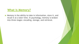 What is Memory?
 Memory is the ability to take in information, store it, and
recall it at a later time. In psychology, memory is broken
into three stages: encoding, storage, and retrieval.
 