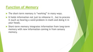 Function of Memory
 The short-term memory is “working” in many ways.
 It holds information not just to rehearse it , but to process
it (such as hearing a word problem in math and doing it in
your head).
 Short-term memory integrates information from long-term
memory with new information coming in from sensory
memory.
 