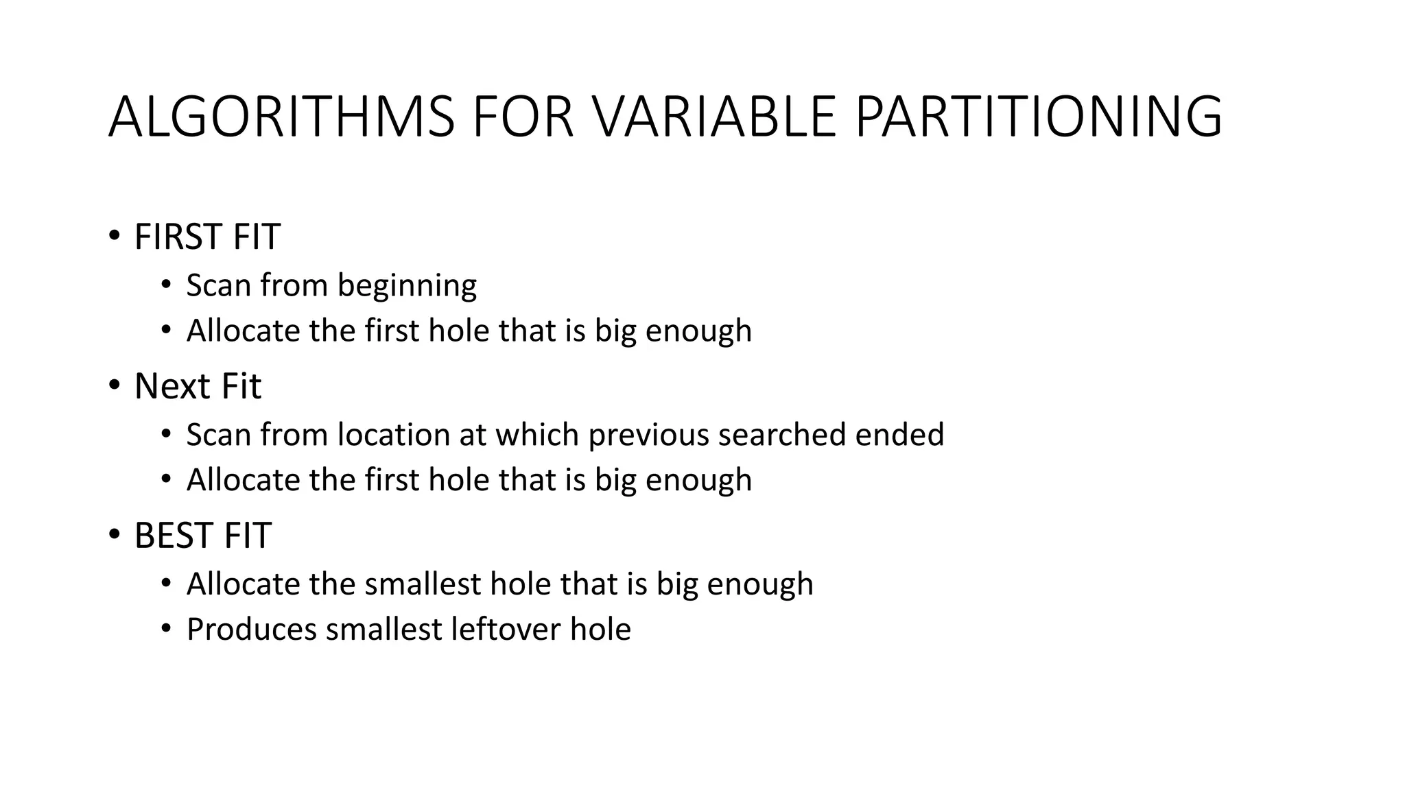 ALGORITHMS FOR VARIABLE PARTITIONING
• FIRST FIT
• Scan from beginning
• Allocate the first hole that is big enough
• Next Fit
• Scan from location at which previous searched ended
• Allocate the first hole that is big enough
• BEST FIT
• Allocate the smallest hole that is big enough
• Produces smallest leftover hole
 