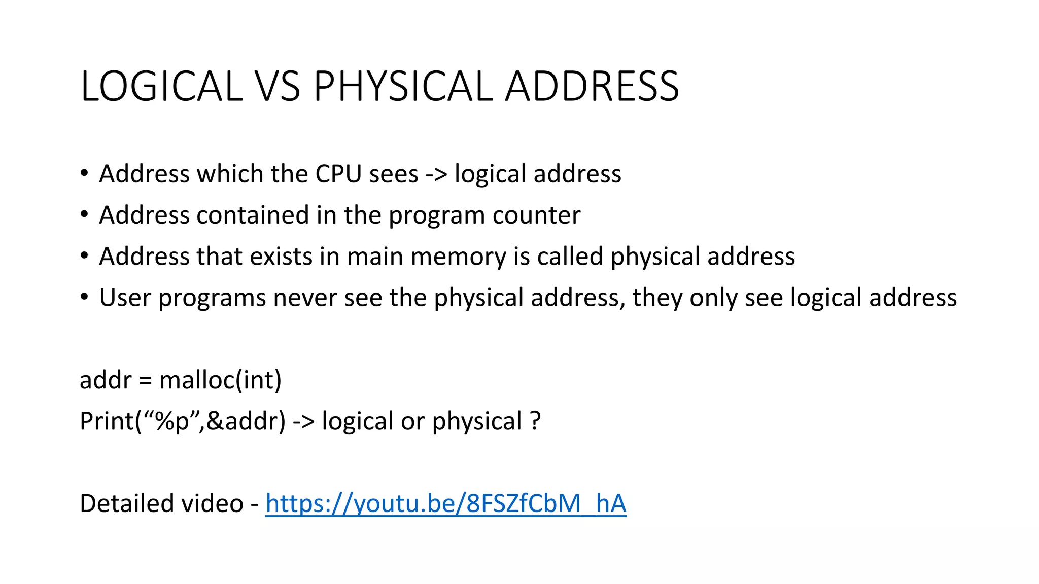 LOGICAL VS PHYSICAL ADDRESS
• Address which the CPU sees -> logical address
• Address contained in the program counter
• Address that exists in main memory is called physical address
• User programs never see the physical address, they only see logical address
addr = malloc(int)
Print(“%p”,&addr) -> logical or physical ?
Detailed video - https://youtu.be/8FSZfCbM_hA
 
