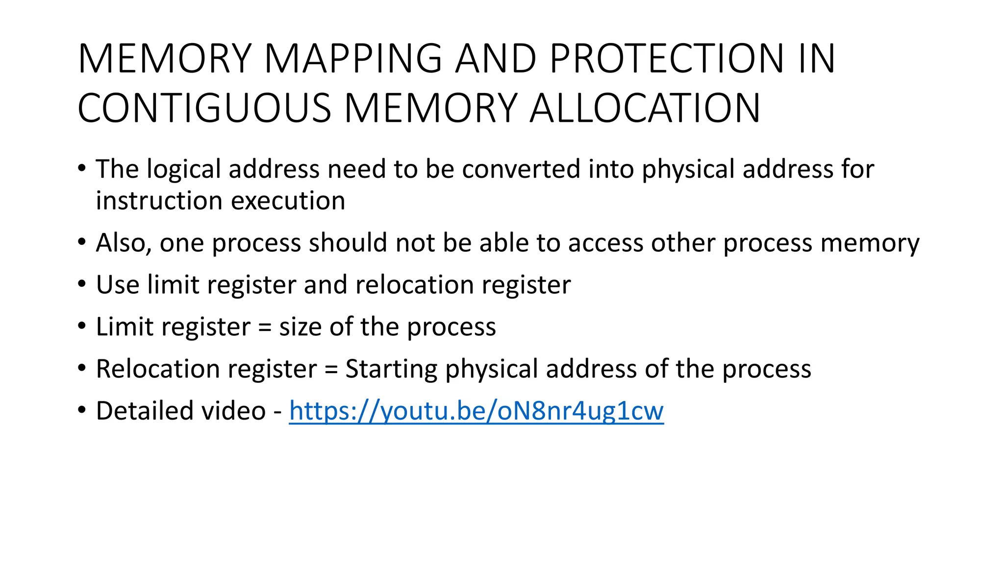 MEMORY MAPPING AND PROTECTION IN
CONTIGUOUS MEMORY ALLOCATION
• The logical address need to be converted into physical address for
instruction execution
• Also, one process should not be able to access other process memory
• Use limit register and relocation register
• Limit register = size of the process
• Relocation register = Starting physical address of the process
• Detailed video - https://youtu.be/oN8nr4ug1cw
 