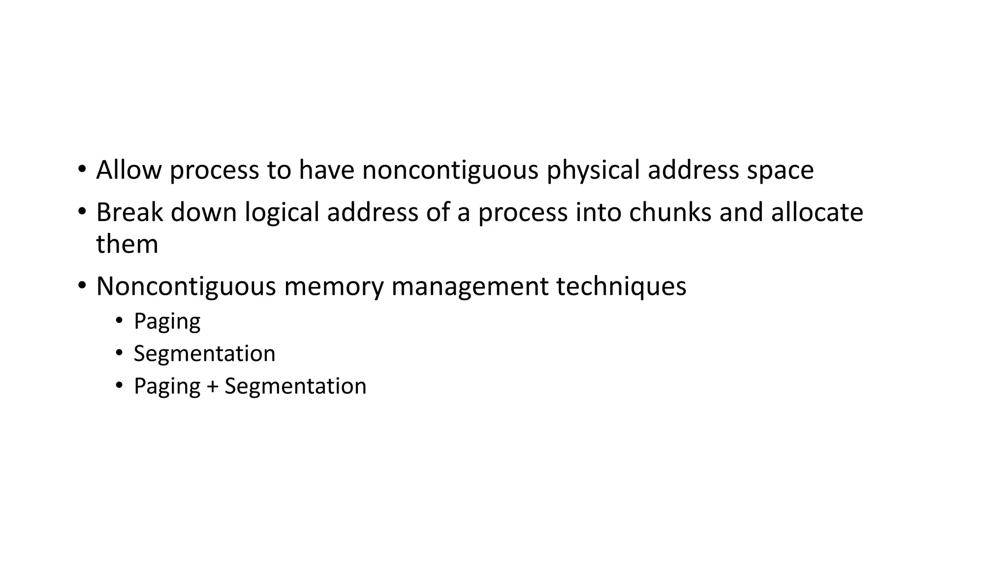 • Allow process to have noncontiguous physical address space
• Break down logical address of a process into chunks and allocate
them
• Noncontiguous memory management techniques
• Paging
• Segmentation
• Paging + Segmentation
 
