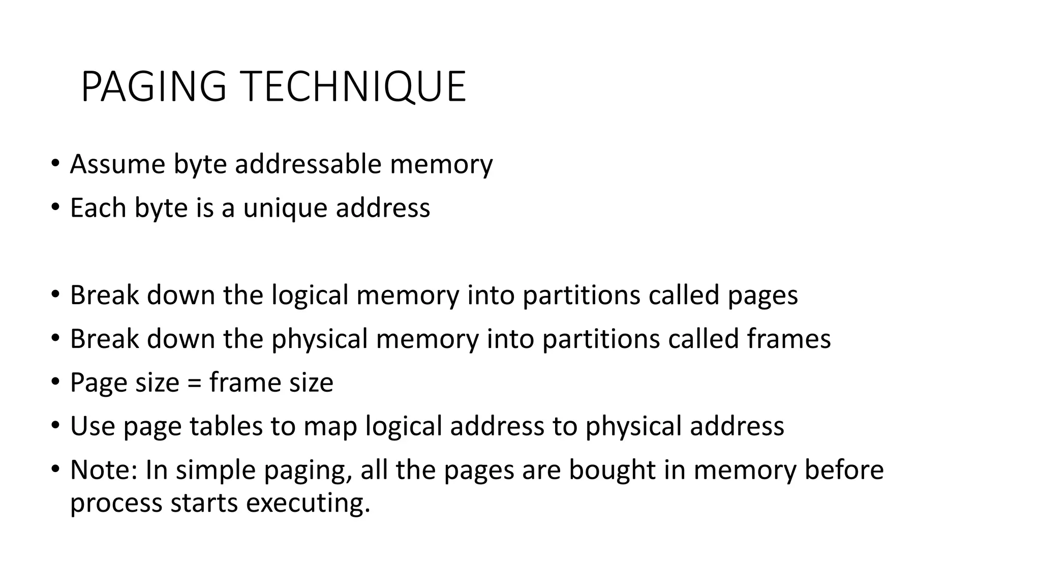 PAGING TECHNIQUE
• Assume byte addressable memory
• Each byte is a unique address
• Break down the logical memory into partitions called pages
• Break down the physical memory into partitions called frames
• Page size = frame size
• Use page tables to map logical address to physical address
• Note: In simple paging, all the pages are bought in memory before
process starts executing.
 