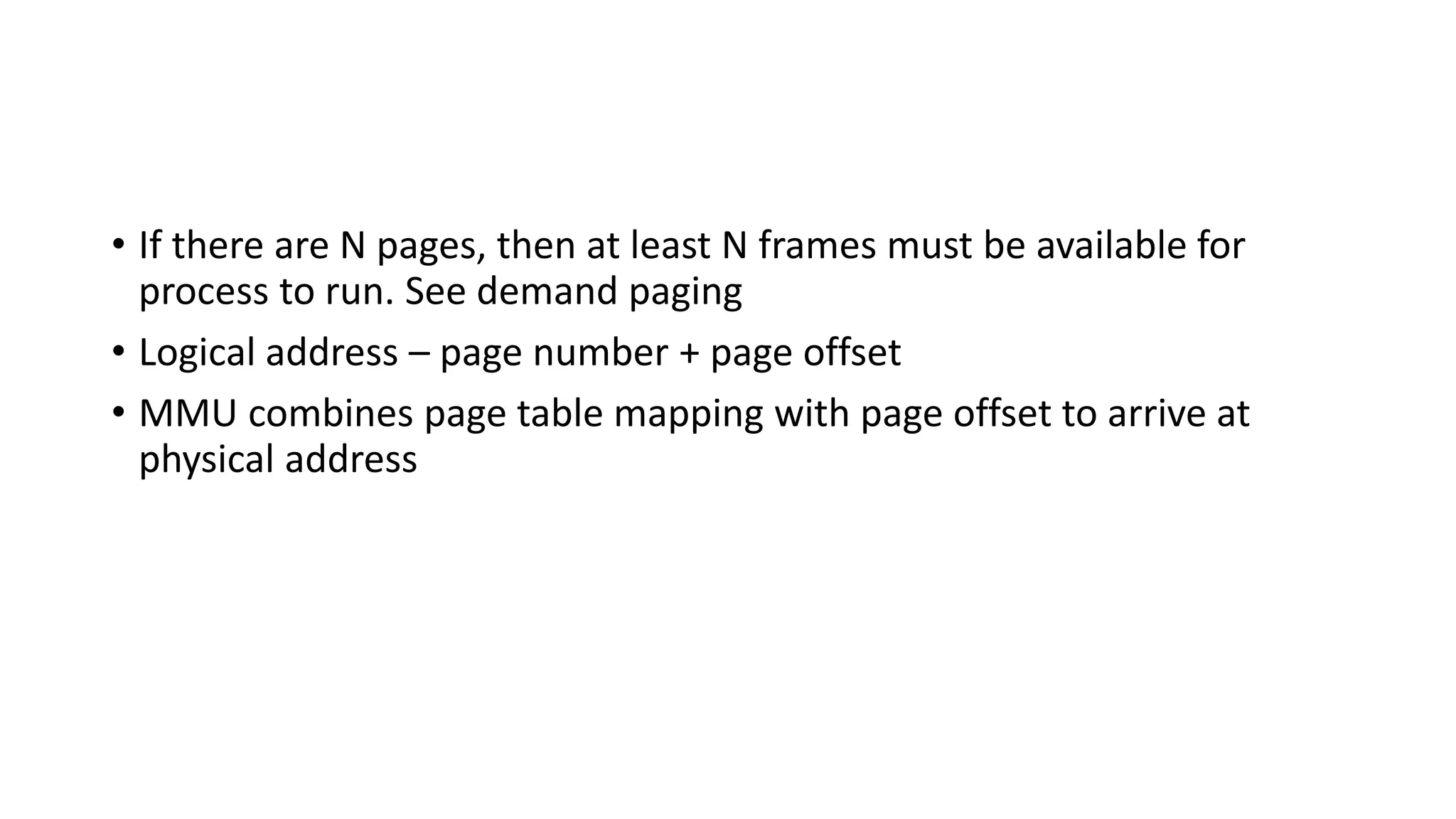 • If there are N pages, then at least N frames must be available for
process to run. See demand paging
• Logical address – page number + page offset
• MMU combines page table mapping with page offset to arrive at
physical address
 