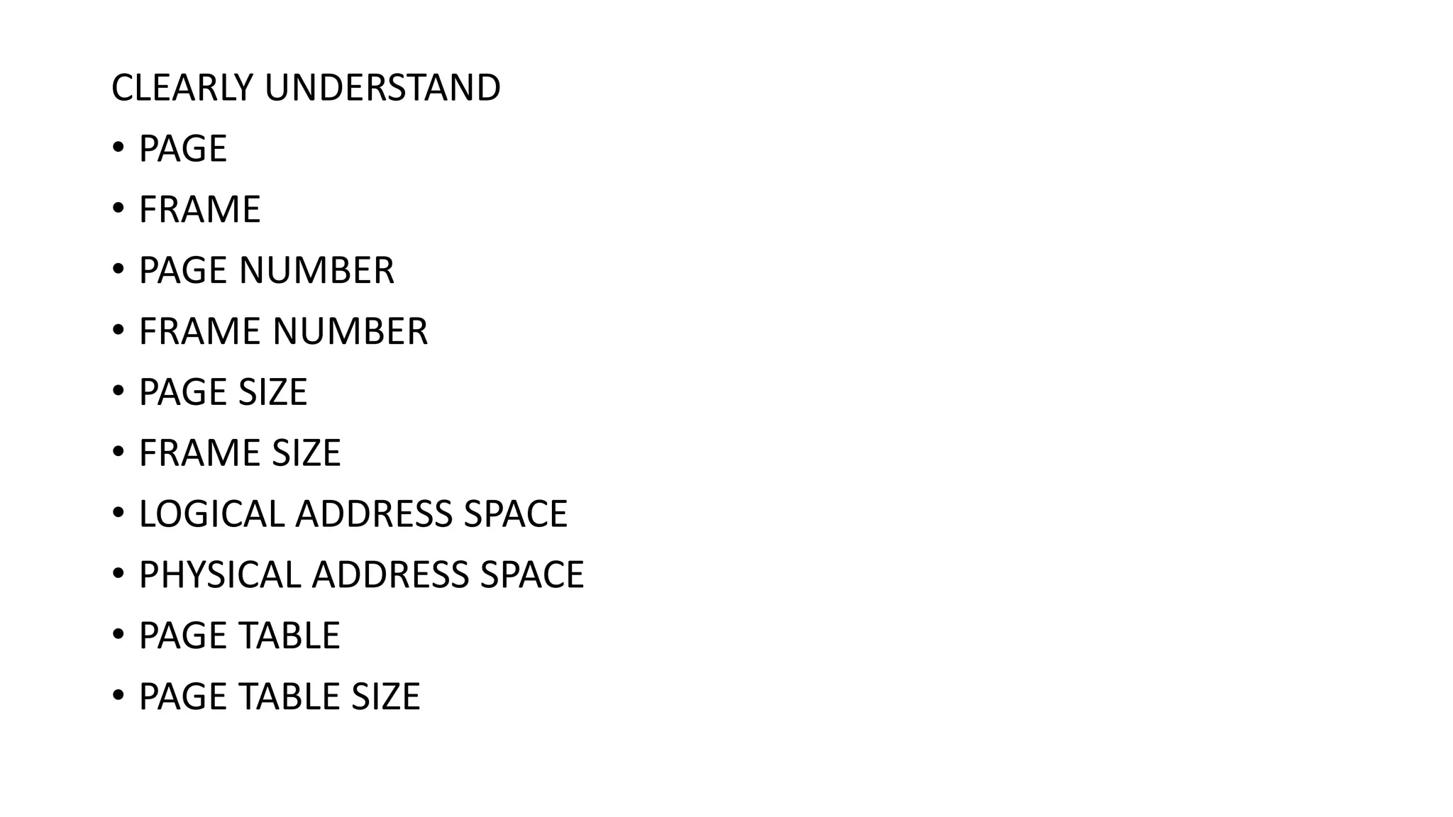 CLEARLY UNDERSTAND
• PAGE
• FRAME
• PAGE NUMBER
• FRAME NUMBER
• PAGE SIZE
• FRAME SIZE
• LOGICAL ADDRESS SPACE
• PHYSICAL ADDRESS SPACE
• PAGE TABLE
• PAGE TABLE SIZE
 