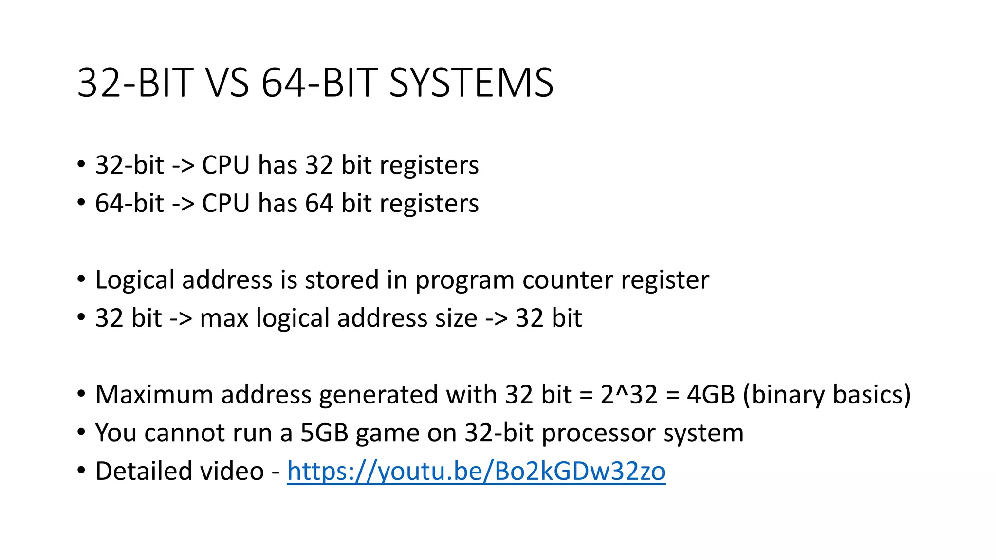 32-BIT VS 64-BIT SYSTEMS
• 32-bit -> CPU has 32 bit registers
• 64-bit -> CPU has 64 bit registers
• Logical address is stored in program counter register
• 32 bit -> max logical address size -> 32 bit
• Maximum address generated with 32 bit = 2^32 = 4GB (binary basics)
• You cannot run a 5GB game on 32-bit processor system
• Detailed video - https://youtu.be/Bo2kGDw32zo
 