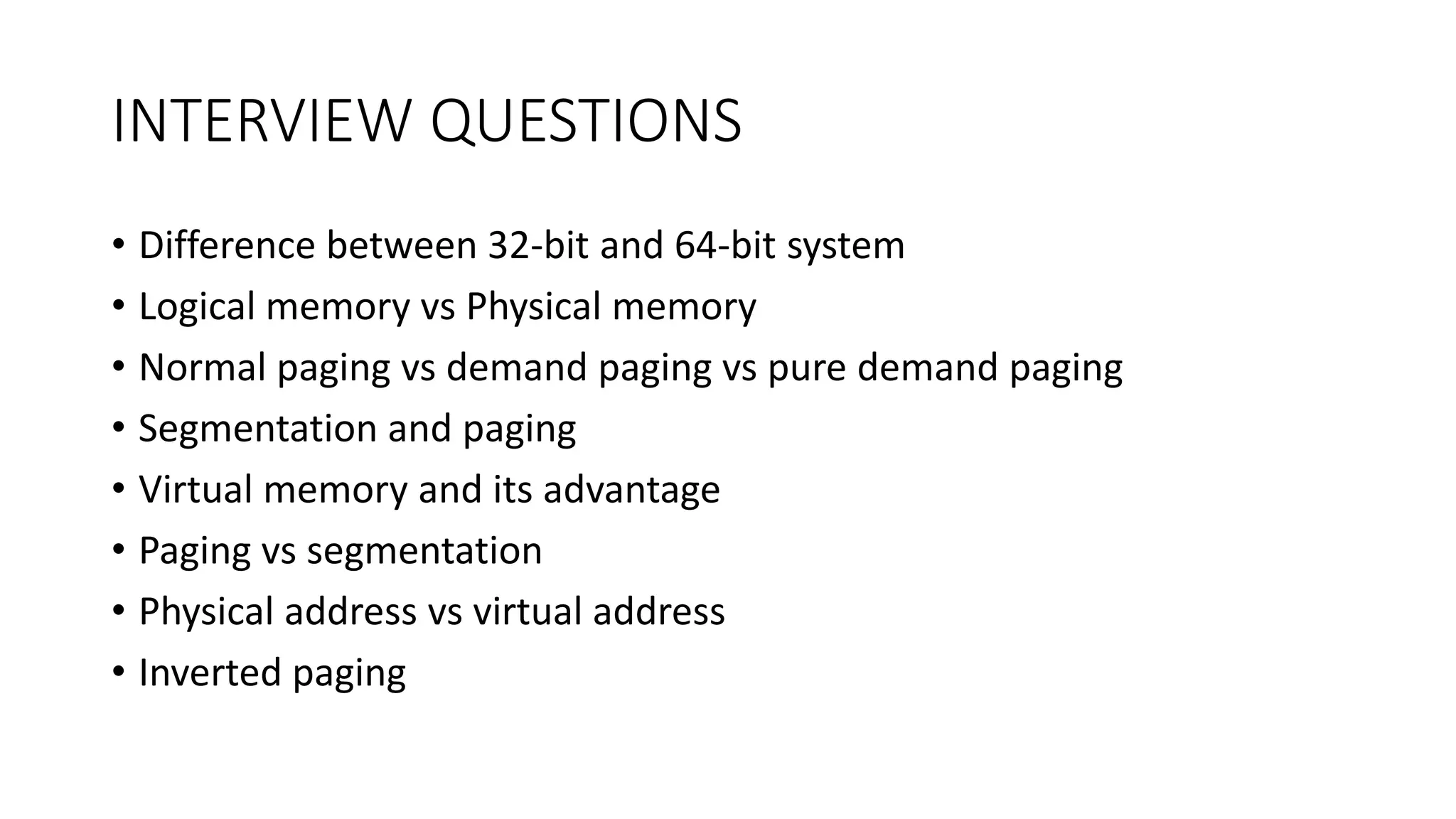 INTERVIEW QUESTIONS
• Difference between 32-bit and 64-bit system
• Logical memory vs Physical memory
• Normal paging vs demand paging vs pure demand paging
• Segmentation and paging
• Virtual memory and its advantage
• Paging vs segmentation
• Physical address vs virtual address
• Inverted paging
 