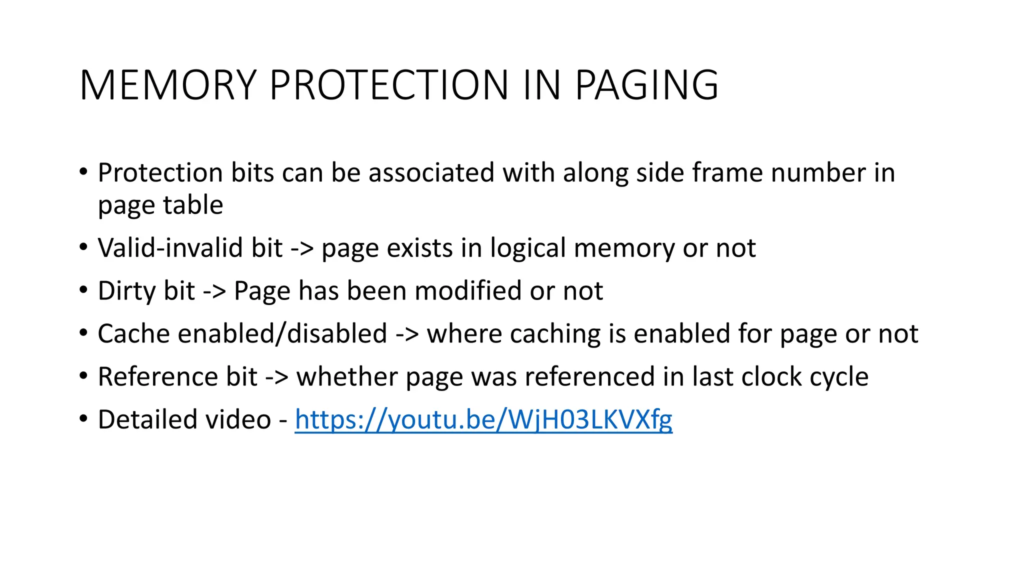 MEMORY PROTECTION IN PAGING
• Protection bits can be associated with along side frame number in
page table
• Valid-invalid bit -> page exists in logical memory or not
• Dirty bit -> Page has been modified or not
• Cache enabled/disabled -> where caching is enabled for page or not
• Reference bit -> whether page was referenced in last clock cycle
• Detailed video - https://youtu.be/WjH03LKVXfg
 