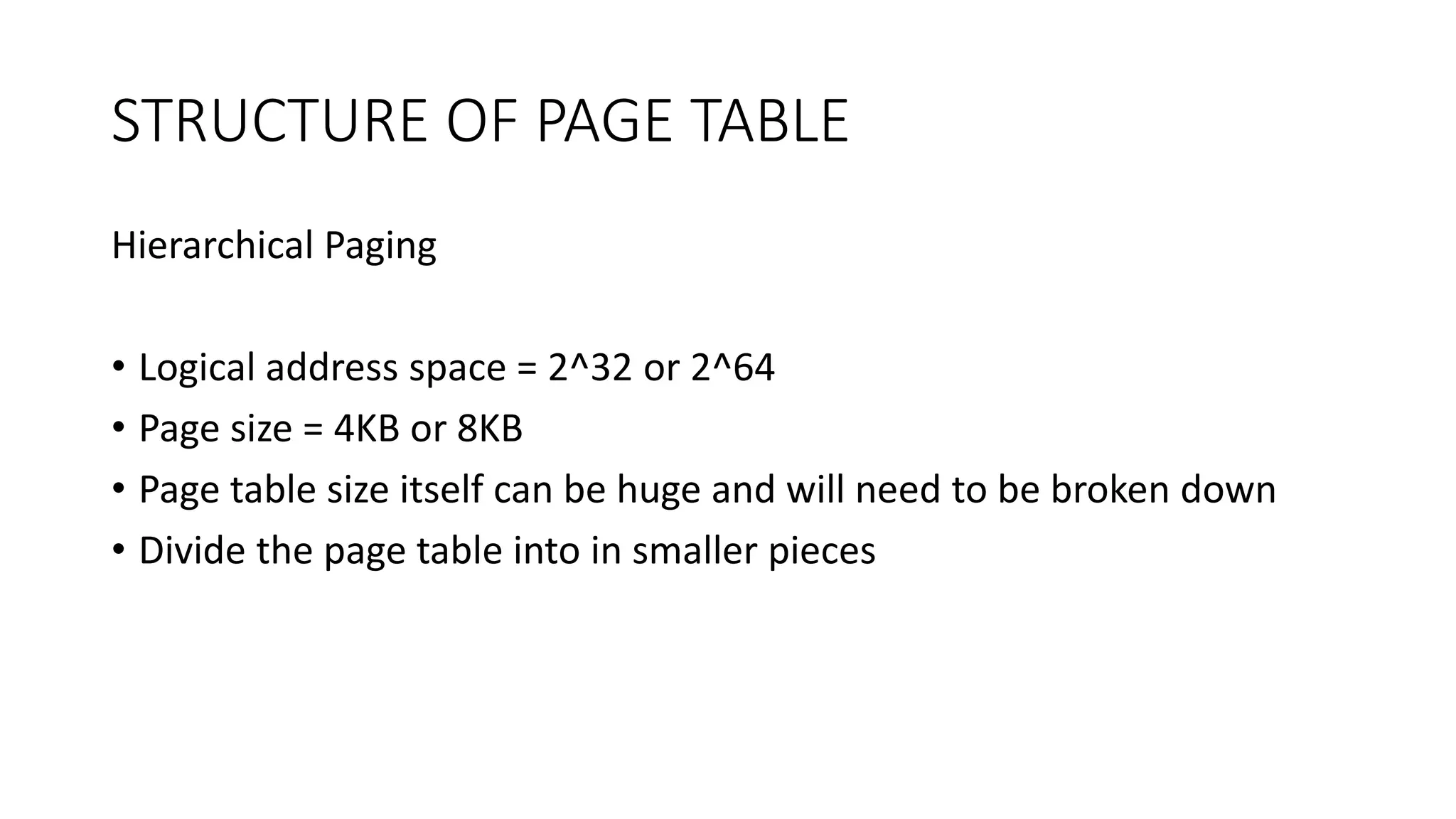 STRUCTURE OF PAGE TABLE
Hierarchical Paging
• Logical address space = 2^32 or 2^64
• Page size = 4KB or 8KB
• Page table size itself can be huge and will need to be broken down
• Divide the page table into in smaller pieces
 
