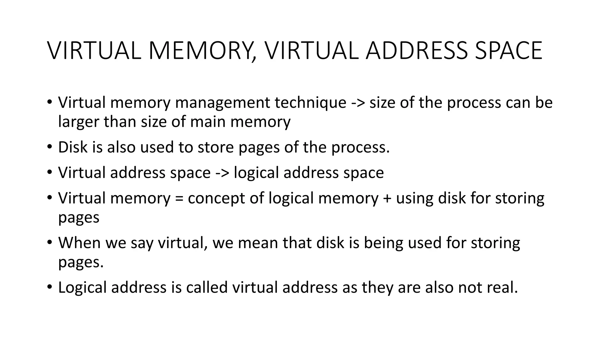 VIRTUAL MEMORY, VIRTUAL ADDRESS SPACE
• Virtual memory management technique -> size of the process can be
larger than size of main memory
• Disk is also used to store pages of the process.
• Virtual address space -> logical address space
• Virtual memory = concept of logical memory + using disk for storing
pages
• When we say virtual, we mean that disk is being used for storing
pages.
• Logical address is called virtual address as they are also not real.
 