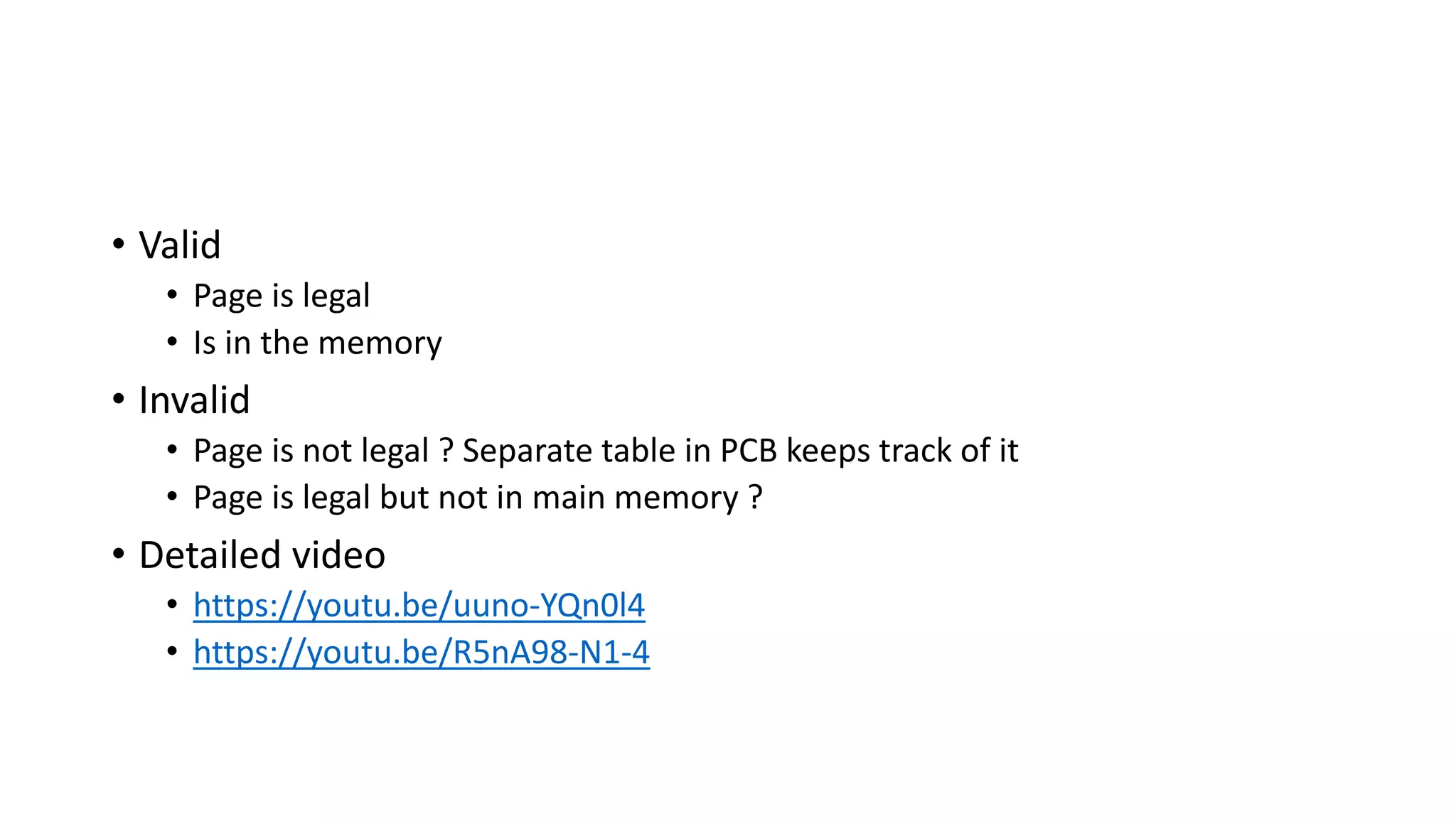 • Valid
• Page is legal
• Is in the memory
• Invalid
• Page is not legal ? Separate table in PCB keeps track of it
• Page is legal but not in main memory ?
• Detailed video
• https://youtu.be/uuno-YQn0l4
• https://youtu.be/R5nA98-N1-4
 