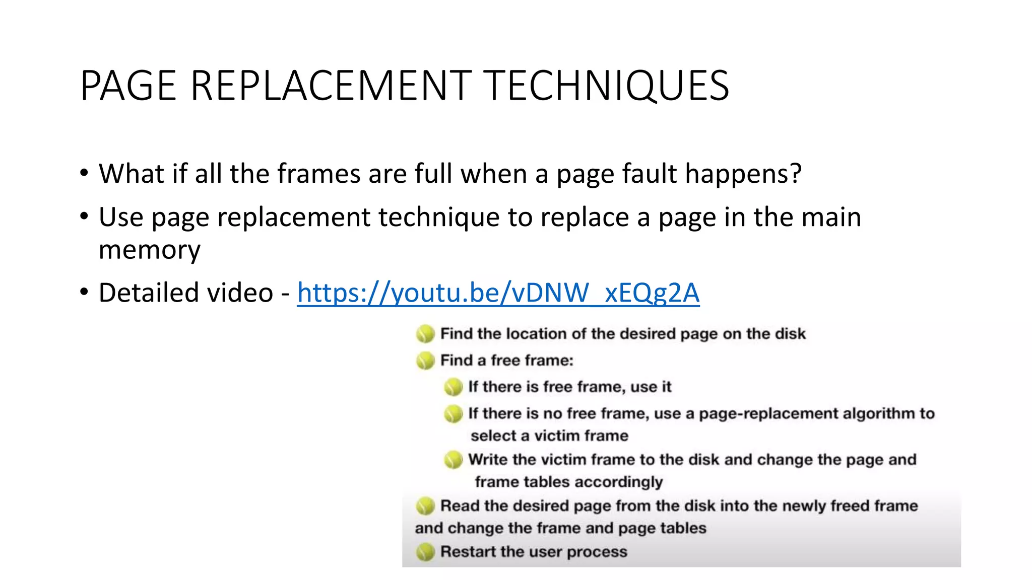 PAGE REPLACEMENT TECHNIQUES
• What if all the frames are full when a page fault happens?
• Use page replacement technique to replace a page in the main
memory
• Detailed video - https://youtu.be/vDNW_xEQg2A
 