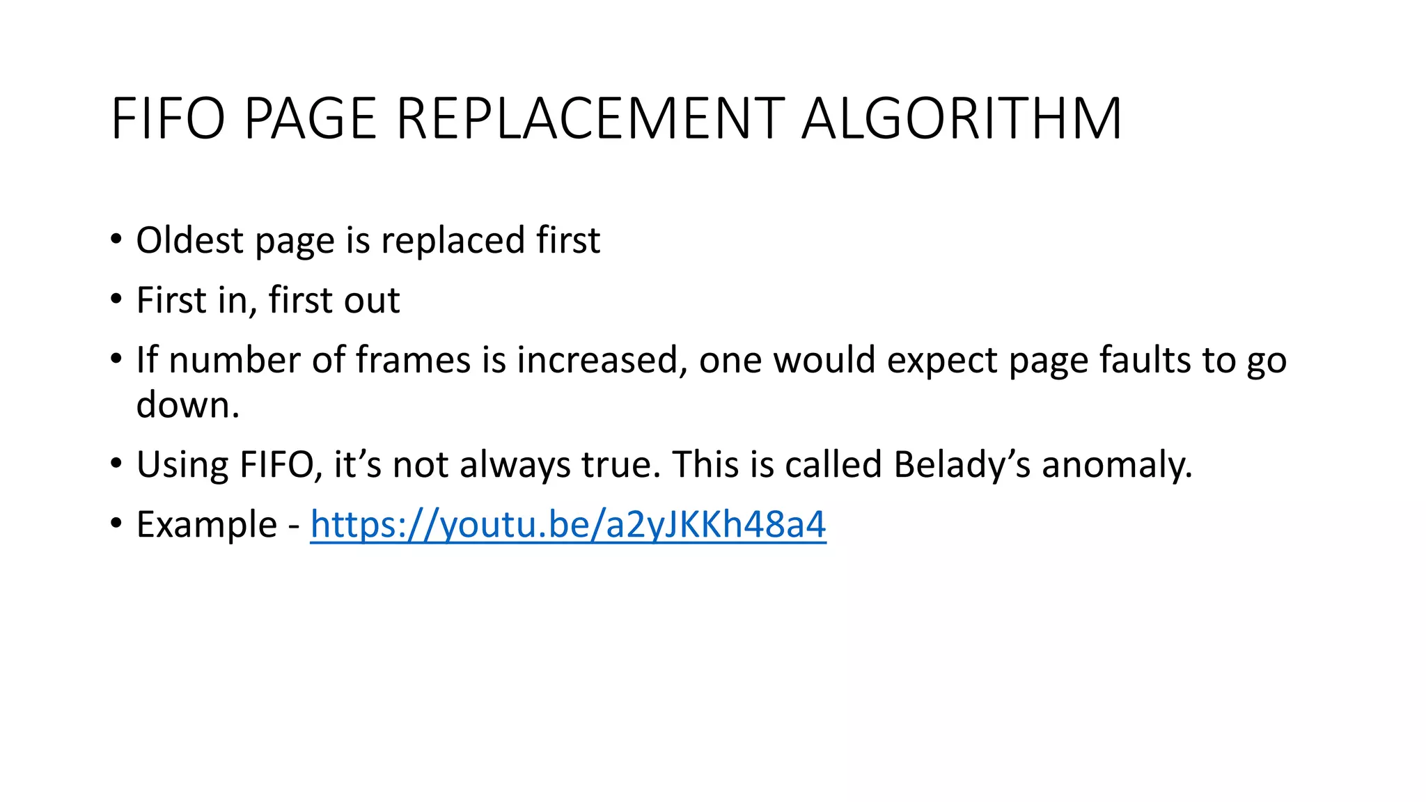 FIFO PAGE REPLACEMENT ALGORITHM
• Oldest page is replaced first
• First in, first out
• If number of frames is increased, one would expect page faults to go
down.
• Using FIFO, it’s not always true. This is called Belady’s anomaly.
• Example - https://youtu.be/a2yJKKh48a4
 