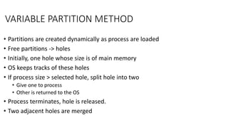 VARIABLE PARTITION METHOD
• Partitions are created dynamically as process are loaded
• Free partitions -> holes
• Initially, one hole whose size is of main memory
• OS keeps tracks of these holes
• If process size > selected hole, split hole into two
• Give one to process
• Other is returned to the OS
• Process terminates, hole is released.
• Two adjacent holes are merged
 
