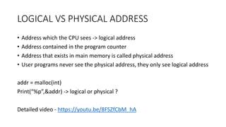 LOGICAL VS PHYSICAL ADDRESS
• Address which the CPU sees -> logical address
• Address contained in the program counter
• Address that exists in main memory is called physical address
• User programs never see the physical address, they only see logical address
addr = malloc(int)
Print(“%p”,&addr) -> logical or physical ?
Detailed video - https://youtu.be/8FSZfCbM_hA
 