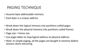 PAGING TECHNIQUE
• Assume byte addressable memory
• Each byte is a unique address
• Break down the logical memory into partitions called pages
• Break down the physical memory into partitions called frames
• Page size = frame size
• Use page tables to map logical address to physical address
• Note: In simple paging, all the pages are bought in memory before
process starts executing.
 